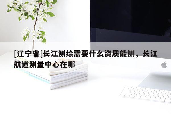 [辽宁省]长江测绘需要什么资质能测，长江航道测量中心在哪