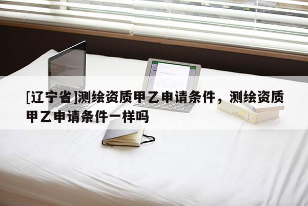 [辽宁省]测绘资质甲乙申请条件，测绘资质甲乙申请条件一样吗