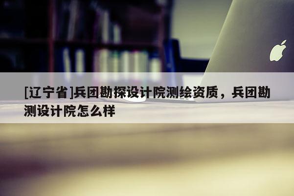 [辽宁省]兵团勘探设计院测绘资质，兵团勘测设计院怎么样