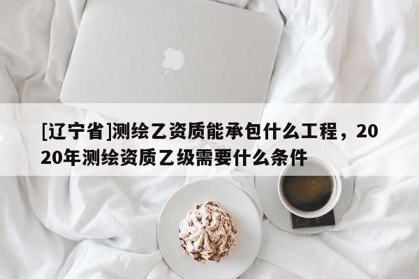 [辽宁省]测绘乙资质能承包什么工程，2020年测绘资质乙级需要什么条件