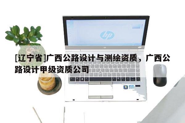 [辽宁省]广西公路设计与测绘资质，广西公路设计甲级资质公司