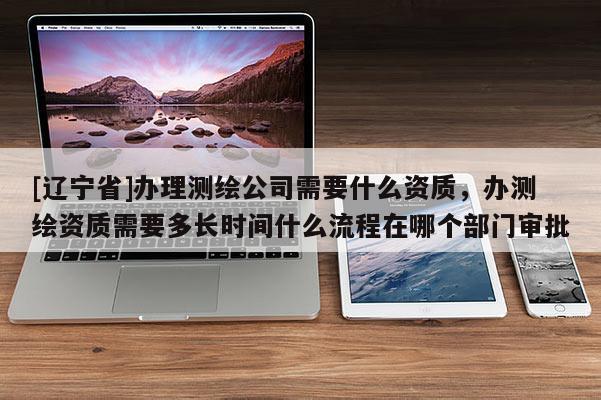 [辽宁省]办理测绘公司需要什么资质，办测绘资质需要多长时间什么流程在哪个部门审批