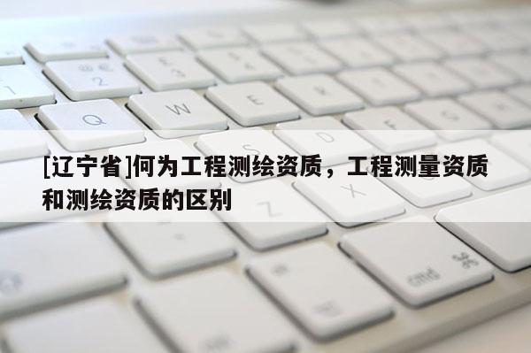 [辽宁省]何为工程测绘资质，工程测量资质和测绘资质的区别