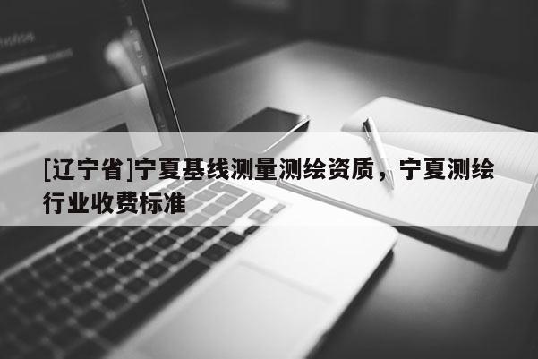 [辽宁省]宁夏基线测量测绘资质，宁夏测绘行业收费标准