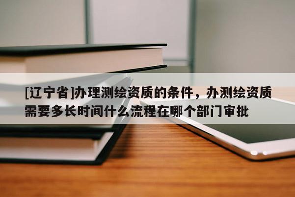 [辽宁省]办理测绘资质的条件，办测绘资质需要多长时间什么流程在哪个部门审批