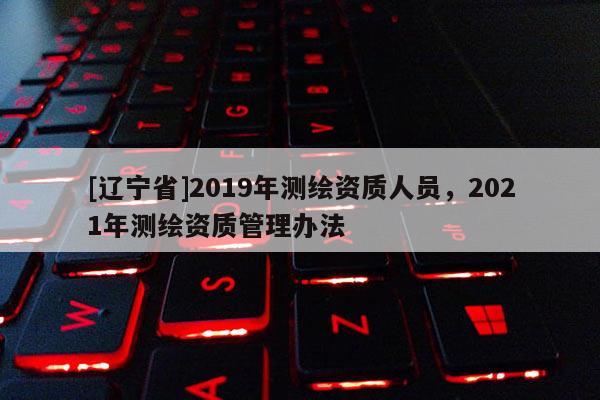 [辽宁省]2019年测绘资质人员，2021年测绘资质管理办法