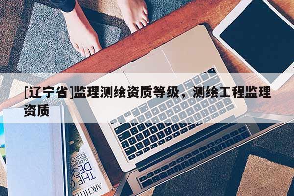 [辽宁省]监理测绘资质等级，测绘工程监理资质