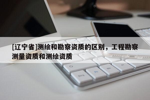 [辽宁省]测绘和勘察资质的区别，工程勘察测量资质和测绘资质