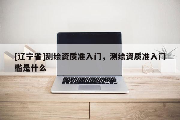[辽宁省]测绘资质准入门，测绘资质准入门槛是什么