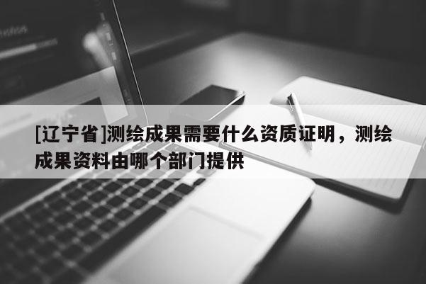 [辽宁省]测绘成果需要什么资质证明，测绘成果资料由哪个部门提供