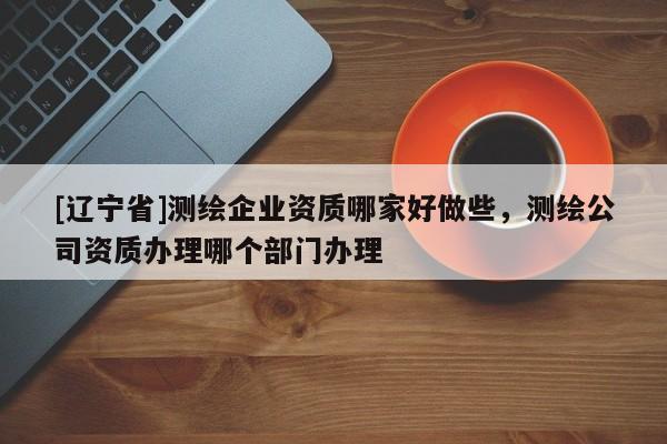 [辽宁省]测绘企业资质哪家好做些，测绘公司资质办理哪个部门办理