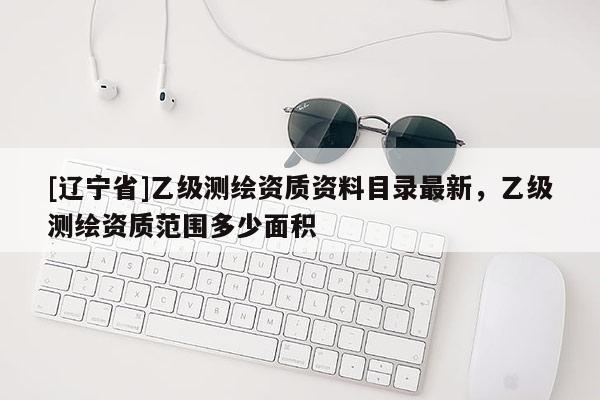 [辽宁省]乙级测绘资质资料目录最新，乙级测绘资质范围多少面积