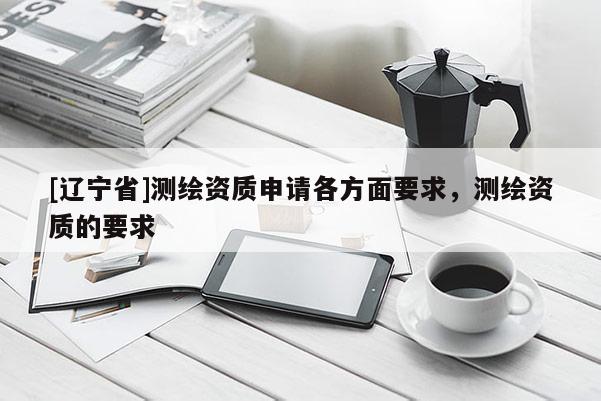 [辽宁省]测绘资质申请各方面要求，测绘资质的要求