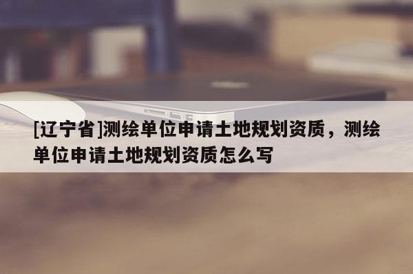 [辽宁省]测绘单位申请土地规划资质，测绘单位申请土地规划资质怎么写