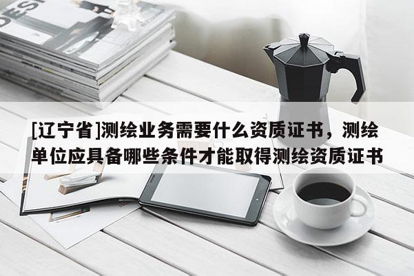 [辽宁省]测绘业务需要什么资质证书，测绘单位应具备哪些条件才能取得测绘资质证书