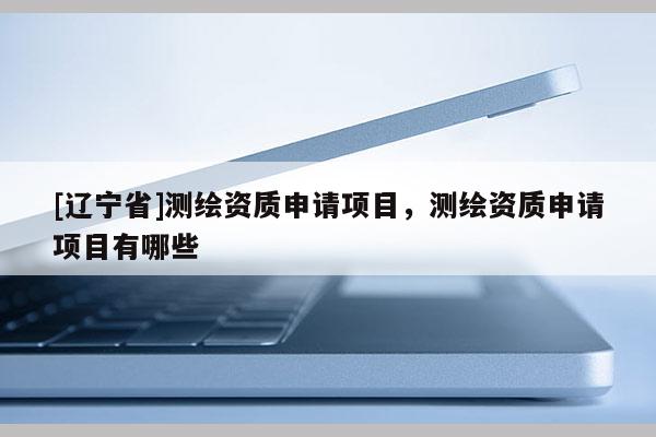 [辽宁省]测绘资质申请项目，测绘资质申请项目有哪些