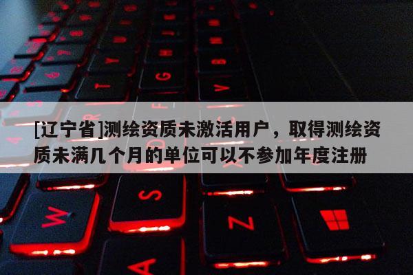 [辽宁省]测绘资质未激活用户，取得测绘资质未满几个月的单位可以不参加年度注册