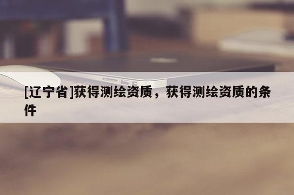 [辽宁省]获得测绘资质，获得测绘资质的条件