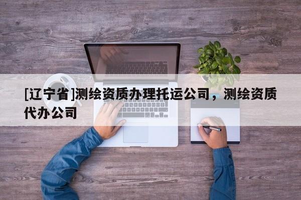 [辽宁省]测绘资质办理托运公司，测绘资质代办公司