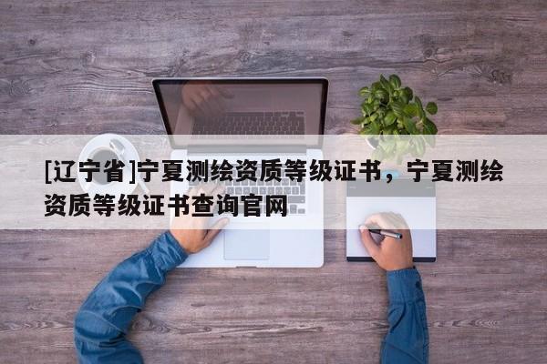 [辽宁省]宁夏测绘资质等级证书，宁夏测绘资质等级证书查询官网