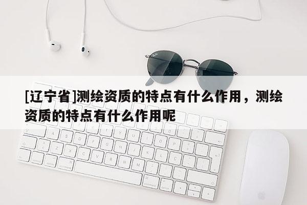 [辽宁省]测绘资质的特点有什么作用，测绘资质的特点有什么作用呢