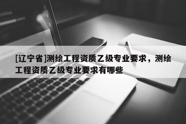 [辽宁省]测绘工程资质乙级专业要求，测绘工程资质乙级专业要求有哪些