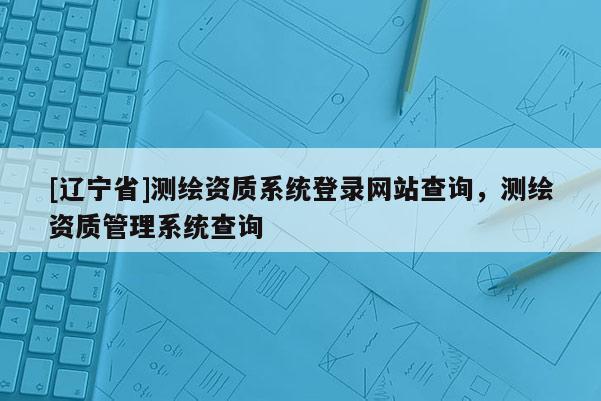 [辽宁省]测绘资质系统登录网站查询，测绘资质管理系统查询