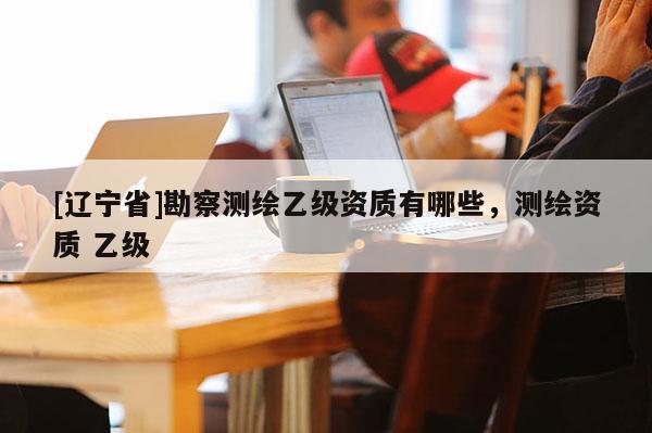 [辽宁省]勘察测绘乙级资质有哪些，测绘资质 乙级