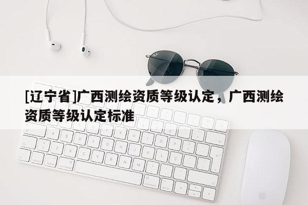 [辽宁省]广西测绘资质等级认定，广西测绘资质等级认定标准