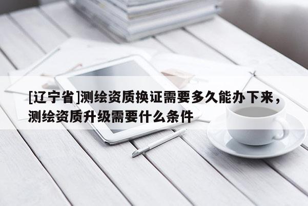 [辽宁省]测绘资质换证需要多久能办下来，测绘资质升级需要什么条件