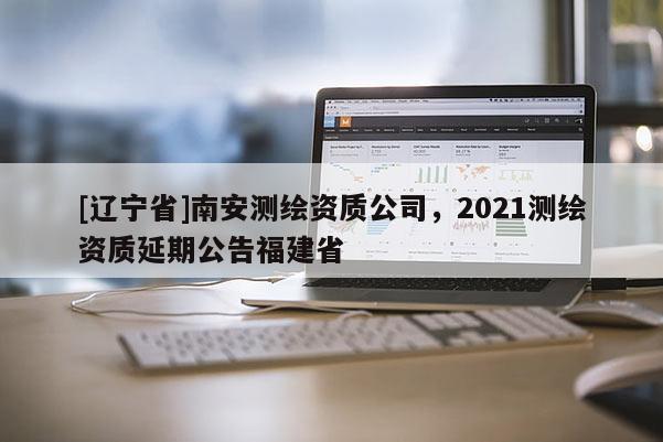 [辽宁省]南安测绘资质公司，2021测绘资质延期公告福建省