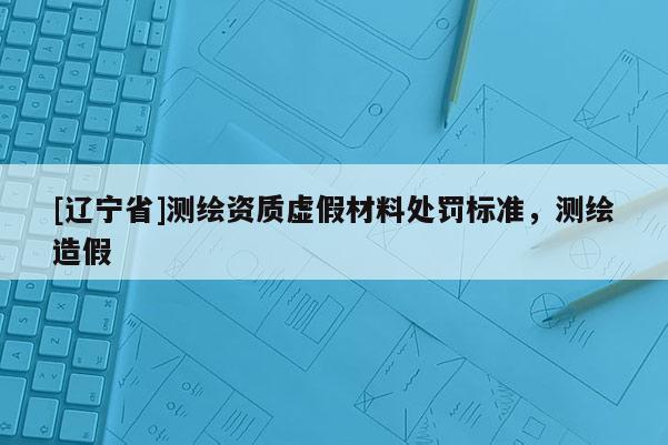 [辽宁省]测绘资质虚假材料处罚标准，测绘造假
