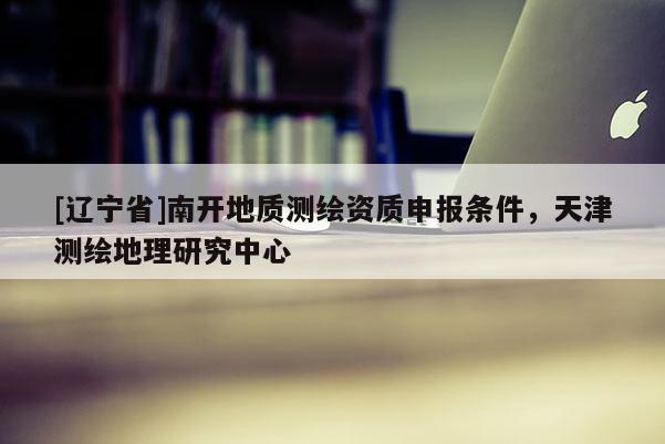 [辽宁省]南开地质测绘资质申报条件，天津测绘地理研究中心