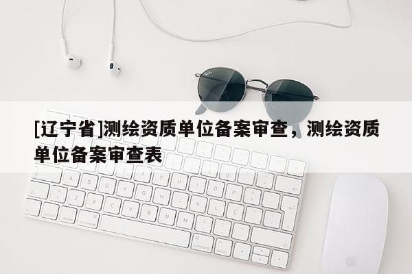 [辽宁省]测绘资质单位备案审查，测绘资质单位备案审查表