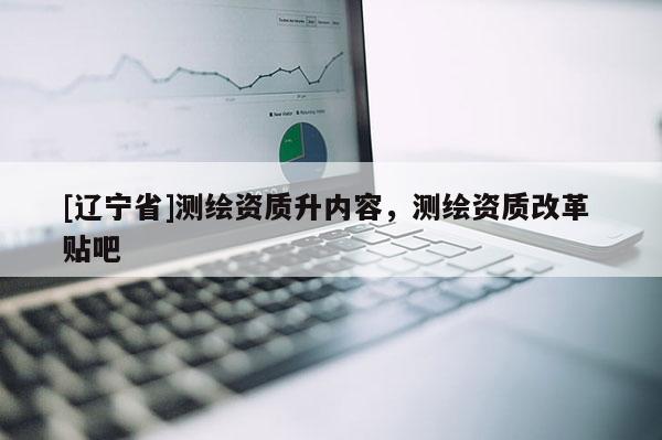 [辽宁省]测绘资质升内容，测绘资质改革 贴吧