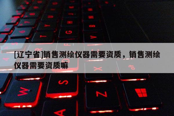 [辽宁省]销售测绘仪器需要资质，销售测绘仪器需要资质嘛