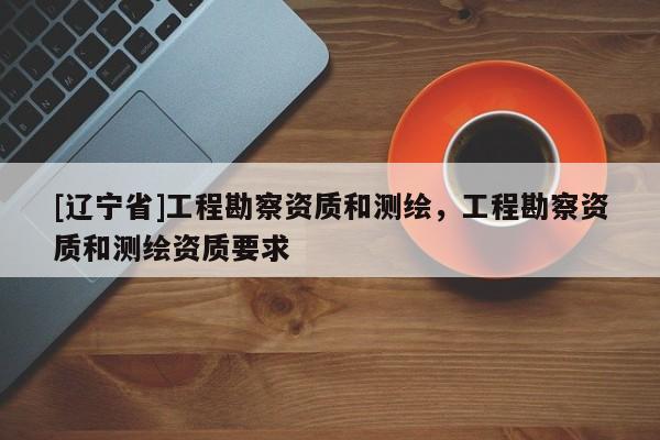 [辽宁省]工程勘察资质和测绘，工程勘察资质和测绘资质要求