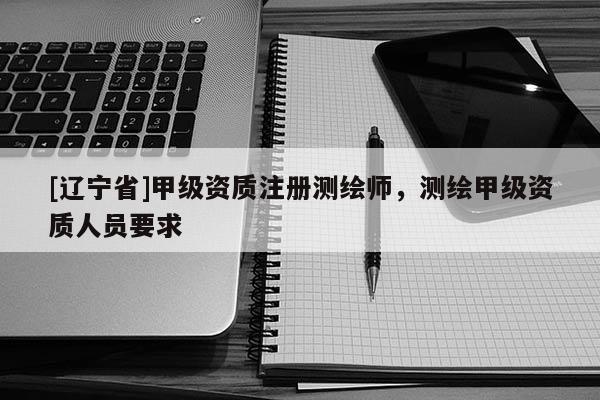[辽宁省]甲级资质注册测绘师，测绘甲级资质人员要求