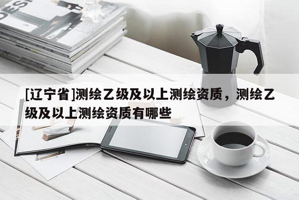 [辽宁省]测绘乙级及以上测绘资质，测绘乙级及以上测绘资质有哪些