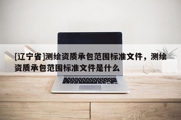 [辽宁省]测绘资质承包范围标准文件，测绘资质承包范围标准文件是什么