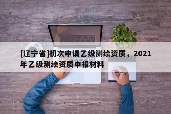 [辽宁省]初次申请乙级测绘资质，2021年乙级测绘资质申报材料