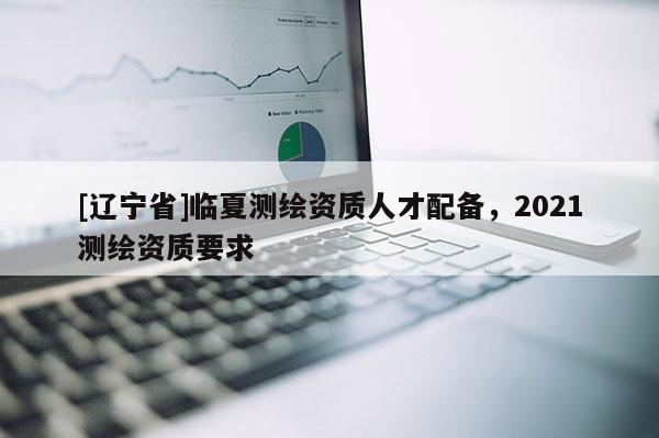 [辽宁省]临夏测绘资质人才配备，2021测绘资质要求