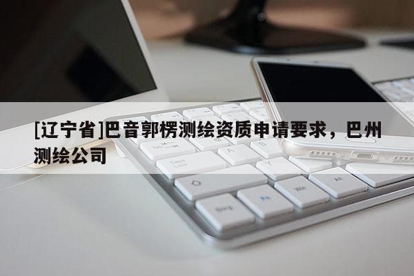 [辽宁省]巴音郭楞测绘资质申请要求，巴州测绘公司