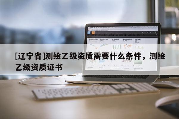 [辽宁省]测绘乙级资质需要什么条件，测绘乙级资质证书