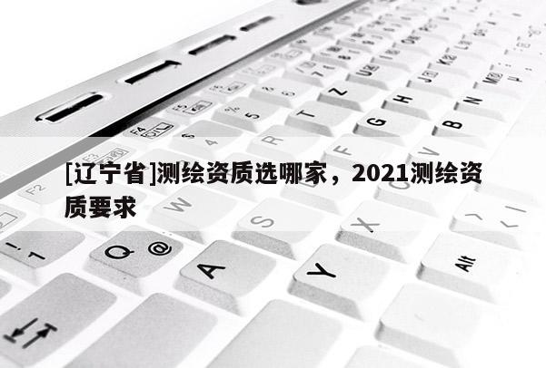 [辽宁省]测绘资质选哪家，2021测绘资质要求
