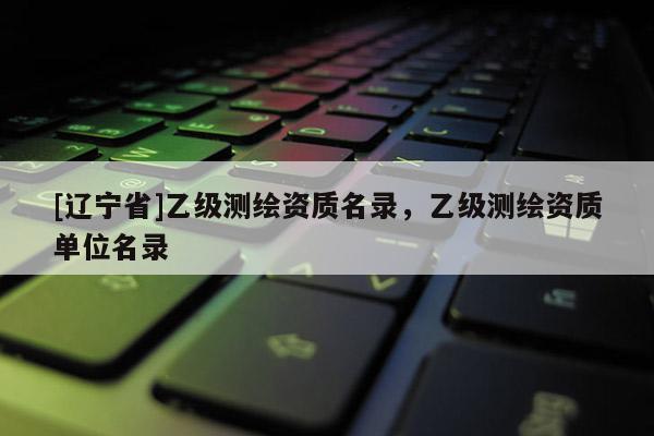 [辽宁省]乙级测绘资质名录，乙级测绘资质单位名录