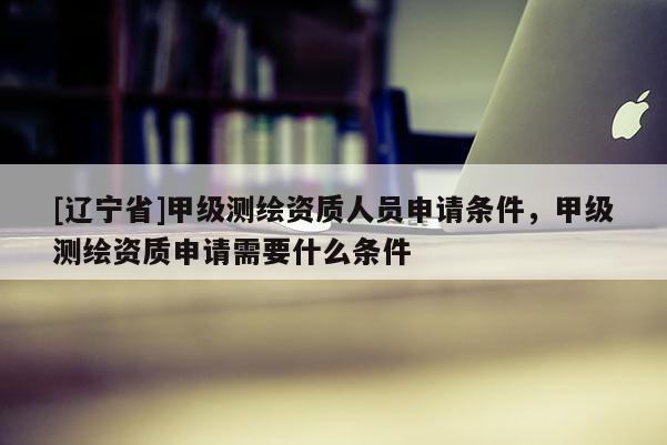 [辽宁省]甲级测绘资质人员申请条件，甲级测绘资质申请需要什么条件