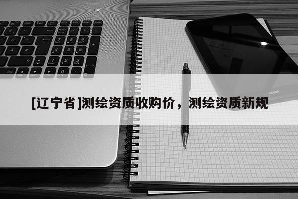 [辽宁省]测绘资质收购价，测绘资质新规