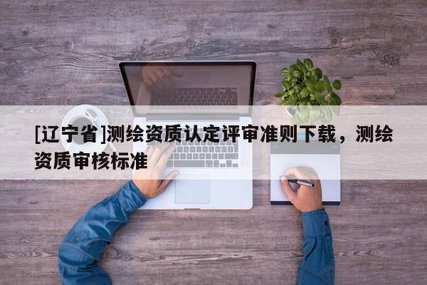 [辽宁省]测绘资质认定评审准则下载，测绘资质审核标准