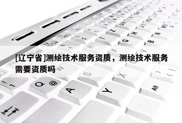 [辽宁省]测绘技术服务资质，测绘技术服务需要资质吗